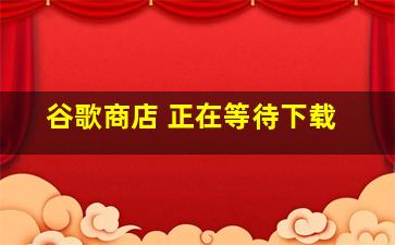 谷歌商店 正在等待下载